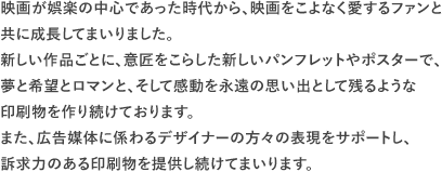 映画が娯楽の中心であった時代から、映画をこよなく愛するファンと共に成長してまいりました。新しい作品ごとに、意匠をこらした新しいパンフレットやポスターで、夢と希望とロマンと、そして感動を永遠の思い出として残るような印刷物を作り続けております。また、広告媒体に係わるデザイナーの方々の表現をサポートし、訴求力のある印刷物を提供し続けてまいります。